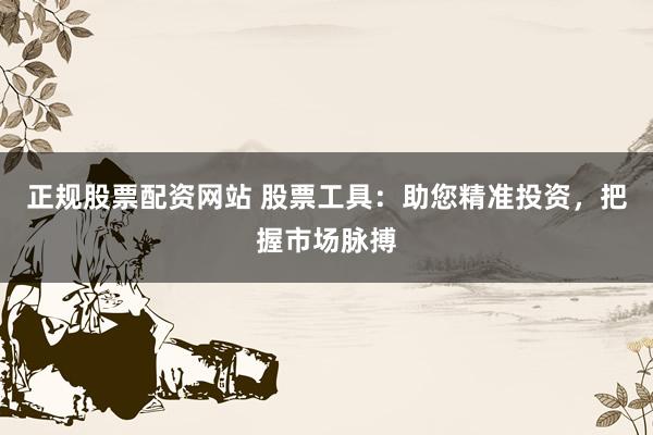 正规股票配资网站 股票工具：助您精准投资，把握市场脉搏
