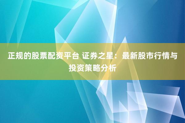正规的股票配资平台 证券之星：最新股市行情与投资策略分析