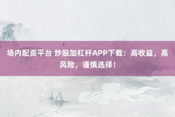 场内配资平台 炒股加杠杆APP下载：高收益，高风险，谨慎选择！
