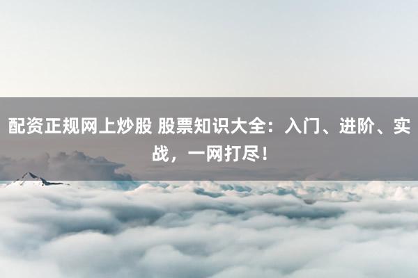 配资正规网上炒股 股票知识大全：入门、进阶、实战，一网打尽！