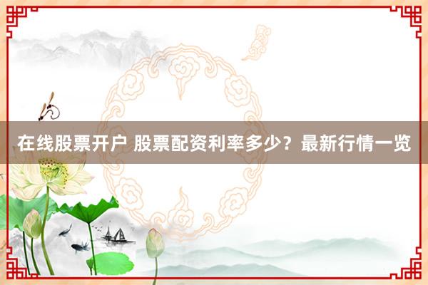 在线股票开户 股票配资利率多少？最新行情一览