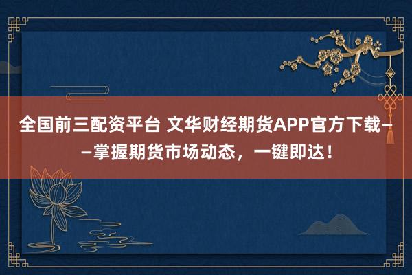 全国前三配资平台 文华财经期货APP官方下载——掌握期货市场动态，一键即达！