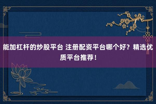 能加杠杆的炒股平台 注册配资平台哪个好？精选优质平台推荐！