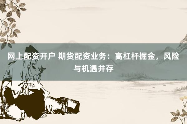 网上配资开户 期货配资业务：高杠杆掘金，风险与机遇并存