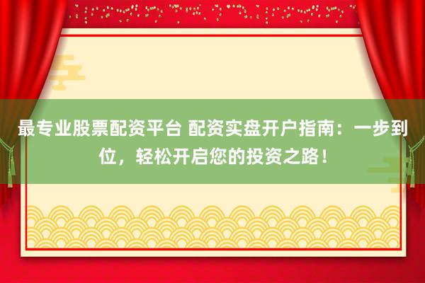 最专业股票配资平台 配资实盘开户指南：一步到位，轻松开启您的投资之路！