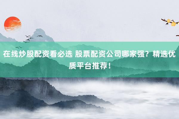 在线炒股配资看必选 股票配资公司哪家强？精选优质平台推荐！