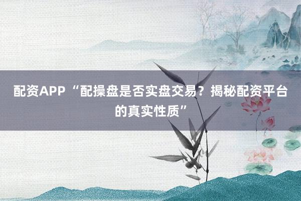 配资APP “配操盘是否实盘交易？揭秘配资平台的真实性质”