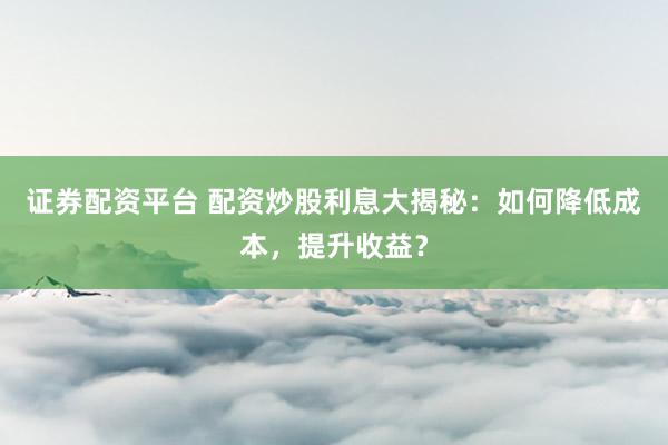 证券配资平台 配资炒股利息大揭秘：如何降低成本，提升收益？