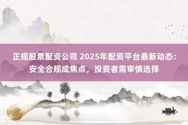 正规股票配资公司 2025年配资平台最新动态：安全合规成焦点，投资者需审慎选择