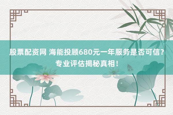 股票配资网 海能投顾680元一年服务是否可信？专业评估揭秘真相！
