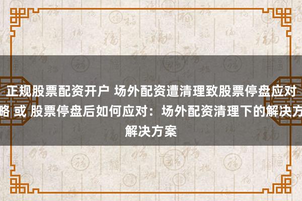 正规股票配资开户 场外配资遭清理致股票停盘应对策略 或 股票停盘后如何应对：场外配资清理下的解决方案