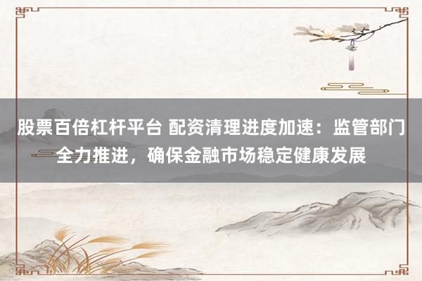 股票百倍杠杆平台 配资清理进度加速：监管部门全力推进，确保金融市场稳定健康发展
