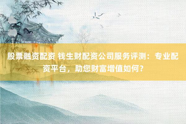 股票融资配资 钱生财配资公司服务评测：专业配资平台，助您财富增值如何？
