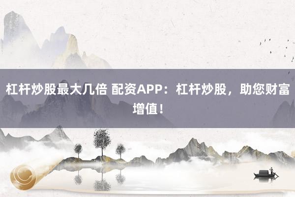 杠杆炒股最大几倍 配资APP：杠杆炒股，助您财富增值！