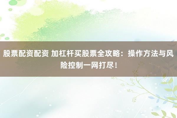 股票配资配资 加杠杆买股票全攻略：操作方法与风险控制一网打尽！