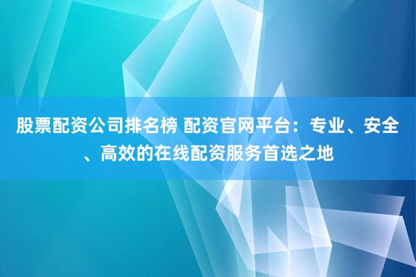 股票配资公司排名榜 配资官网平台：专业、安全、高效的在线配资服务首选之地