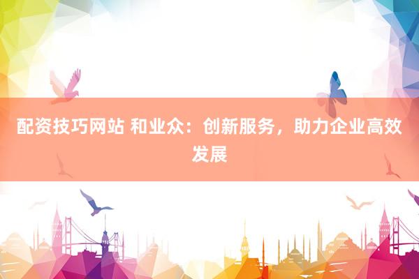 配资技巧网站 和业众：创新服务，助力企业高效发展