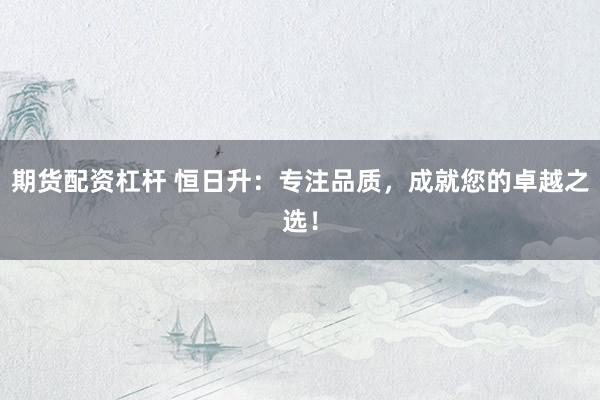 期货配资杠杆 恒日升：专注品质，成就您的卓越之选！