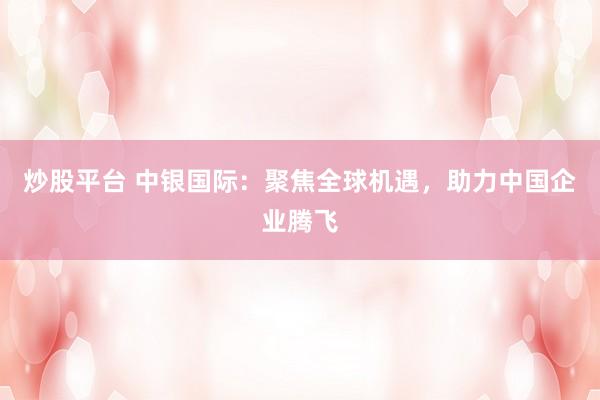 炒股平台 中银国际：聚焦全球机遇，助力中国企业腾飞