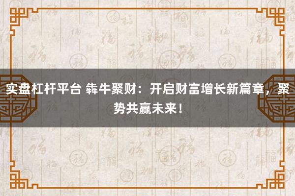 实盘杠杆平台 犇牛聚财：开启财富增长新篇章，聚势共赢未来！