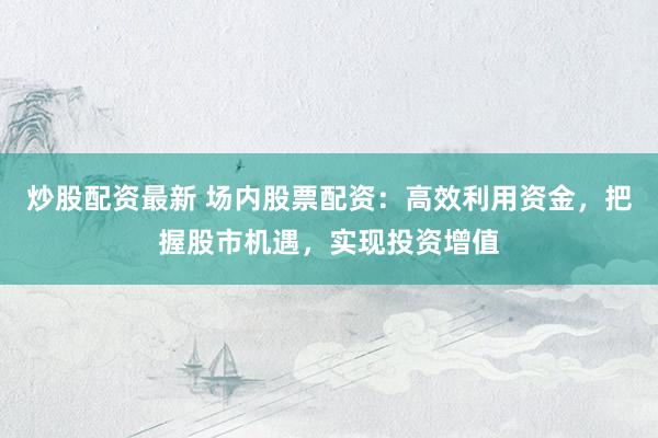 炒股配资最新 场内股票配资：高效利用资金，把握股市机遇，实现投资增值