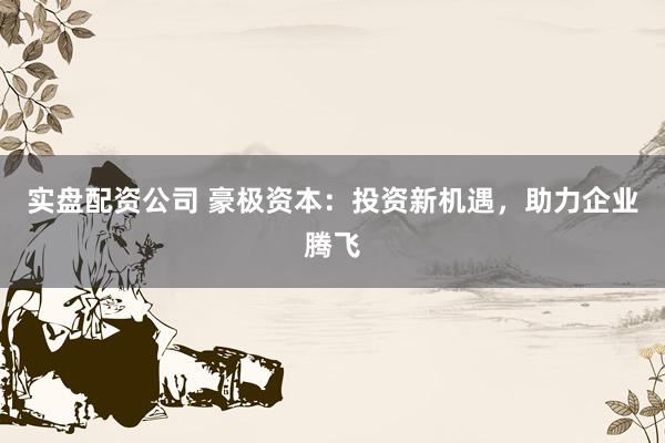 实盘配资公司 豪极资本：投资新机遇，助力企业腾飞