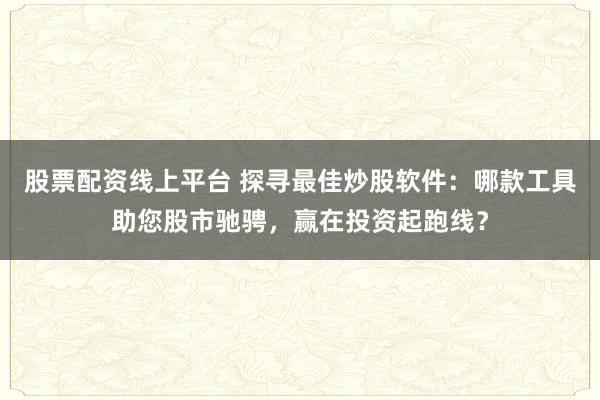 股票配资线上平台 探寻最佳炒股软件：哪款工具助您股市驰骋，赢在投资起跑线？