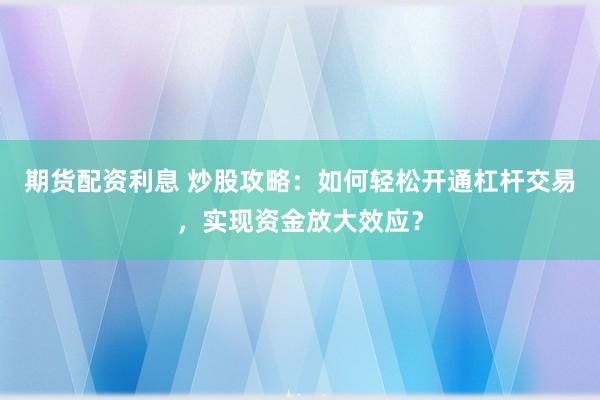 期货配资利息 炒股攻略：如何轻松开通杠杆交易，实现资金放大效应？