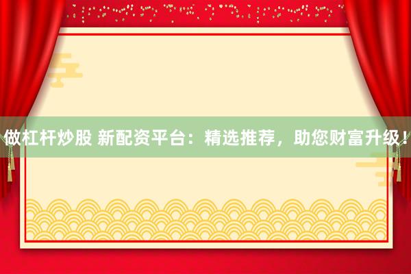 做杠杆炒股 新配资平台：精选推荐，助您财富升级！