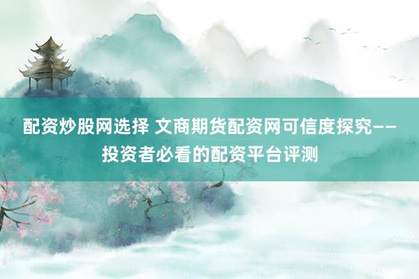 配资炒股网选择 文商期货配资网可信度探究——投资者必看的配资平台评测