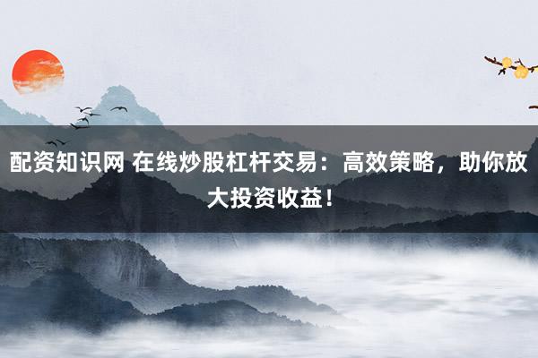 配资知识网 在线炒股杠杆交易：高效策略，助你放大投资收益！