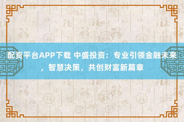配资平台APP下载 中盛投资：专业引领金融未来，智慧决策，共创财富新篇章