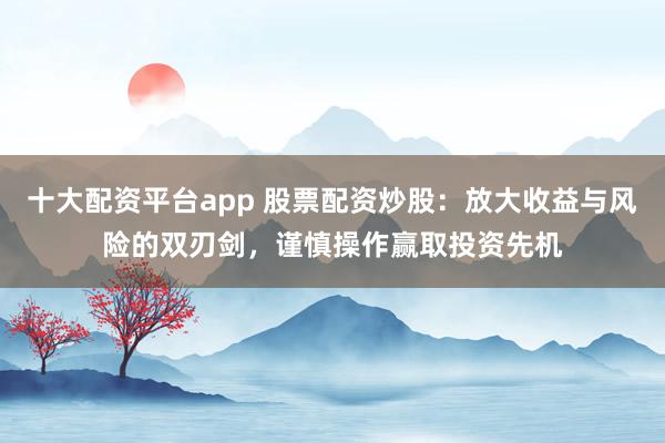 十大配资平台app 股票配资炒股：放大收益与风险的双刃剑，谨慎操作赢取投资先机