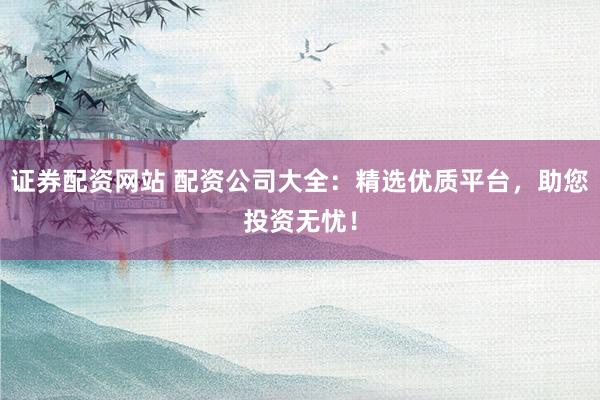 证券配资网站 配资公司大全：精选优质平台，助您投资无忧！
