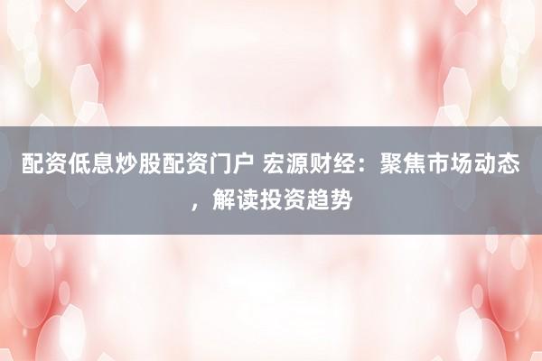 配资低息炒股配资门户 宏源财经：聚焦市场动态，解读投资趋势