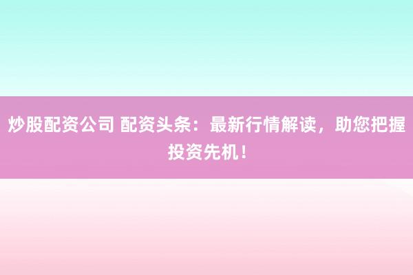炒股配资公司 配资头条：最新行情解读，助您把握投资先机！