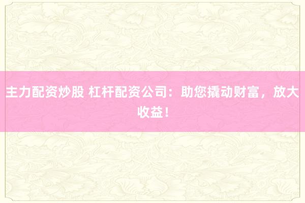主力配资炒股 杠杆配资公司：助您撬动财富，放大收益！