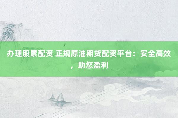 办理股票配资 正规原油期货配资平台：安全高效，助您盈利