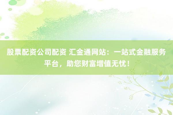 股票配资公司配资 汇金通网站：一站式金融服务平台，助您财富增值无忧！