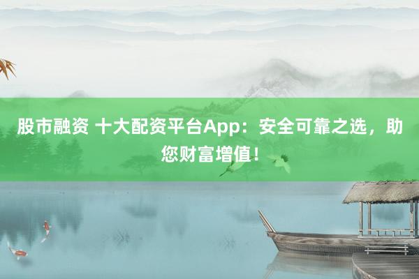 股市融资 十大配资平台App：安全可靠之选，助您财富增值！