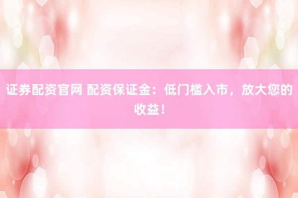 证券配资官网 配资保证金：低门槛入市，放大您的收益！