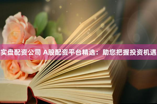 实盘配资公司 A股配资平台精选：助您把握投资机遇