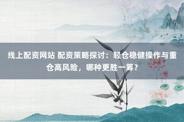 线上配资网站 配资策略探讨：轻仓稳健操作与重仓高风险，哪种更胜一筹？