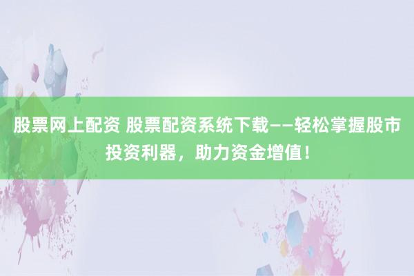 股票网上配资 股票配资系统下载——轻松掌握股市投资利器，助力资金增值！