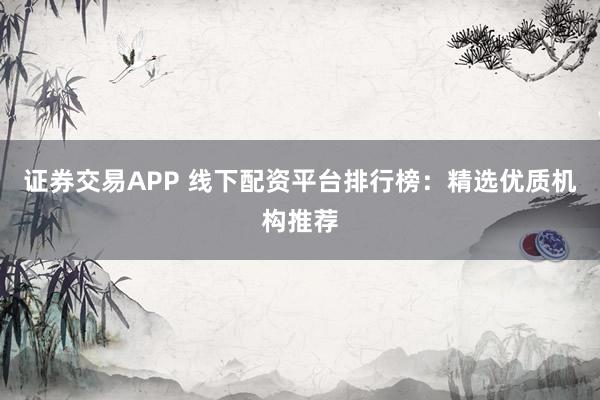 证券交易APP 线下配资平台排行榜：精选优质机构推荐