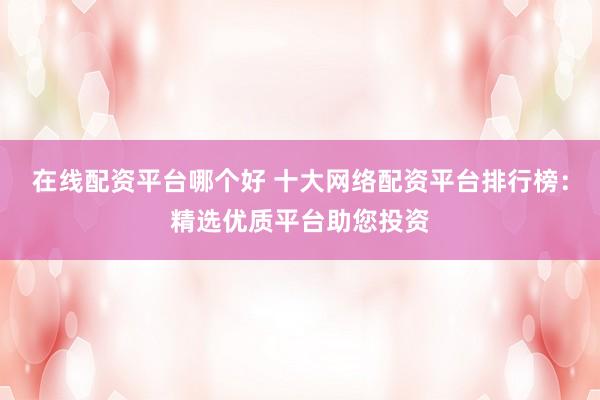 在线配资平台哪个好 十大网络配资平台排行榜：精选优质平台助您投资