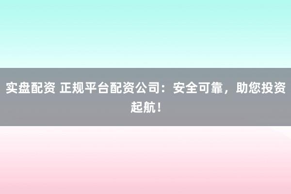 实盘配资 正规平台配资公司：安全可靠，助您投资起航！