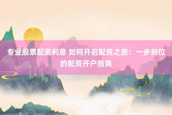 专业股票配资利息 如何开启配资之旅：一步到位的配资开户指南