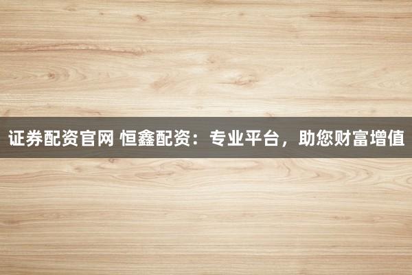 证券配资官网 恒鑫配资：专业平台，助您财富增值