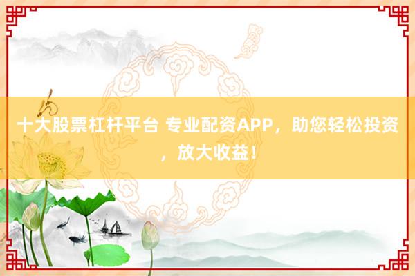 十大股票杠杆平台 专业配资APP，助您轻松投资，放大收益！
